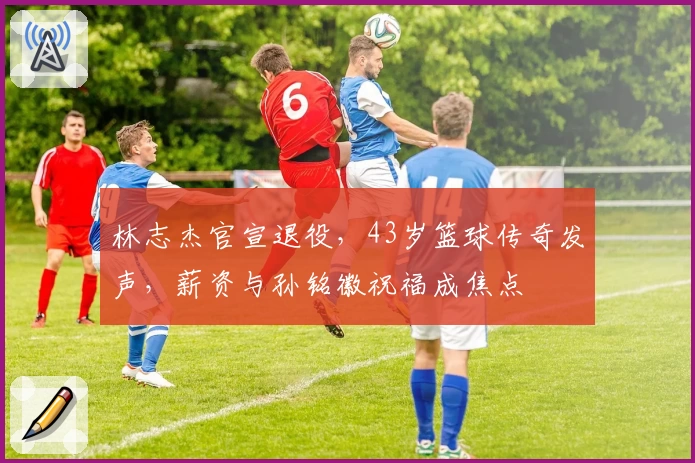 林志杰官宣退役,43岁篮球传奇发声,薪资与孙铭徽祝福成焦点