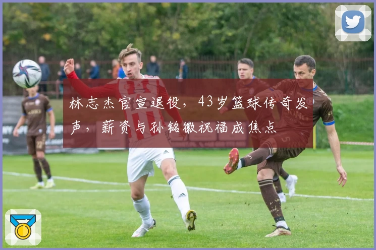 林志杰官宣退役,43岁篮球传奇发声,薪资与孙铭徽祝福成焦点