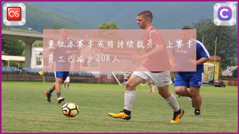 曼联本赛季或将持续裁员,上赛季员工已减少208人