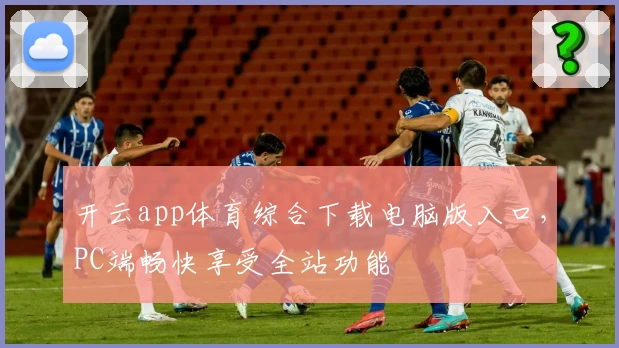 开云app体育综合下载电脑版入口，PC端畅快享受全站功能
