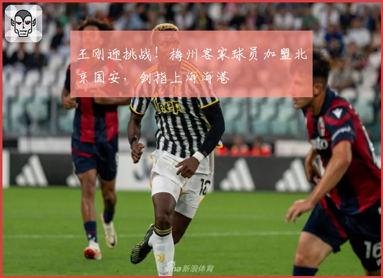 王刚迎挑战!梅州客家球员加盟北京国安,剑指上海海港