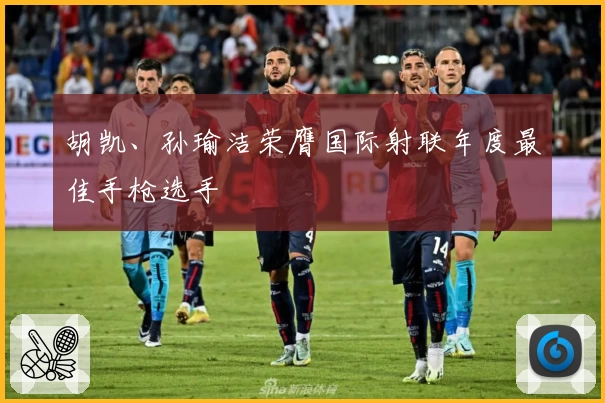 胡凯、孙瑜洁荣膺国际射联年度最佳手枪选手