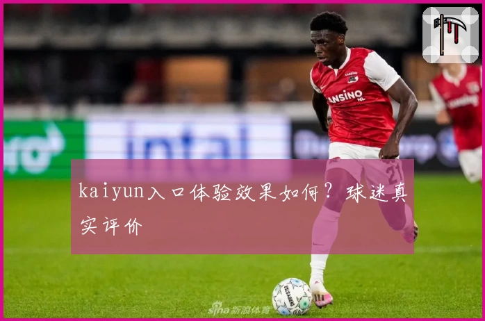 kaiyun入口体验效果如何？球迷真实评价
