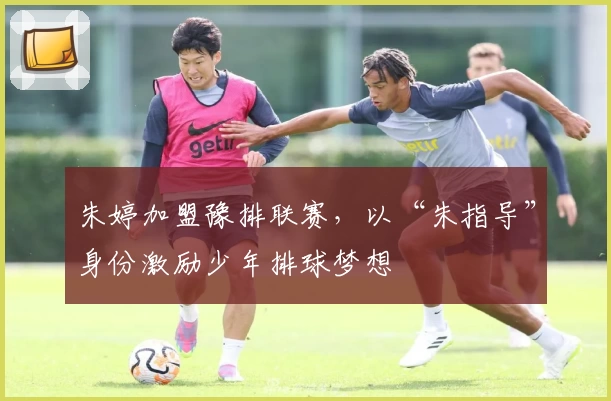 朱婷加盟豫排联赛，以“朱指导”身份激励少年排球梦想