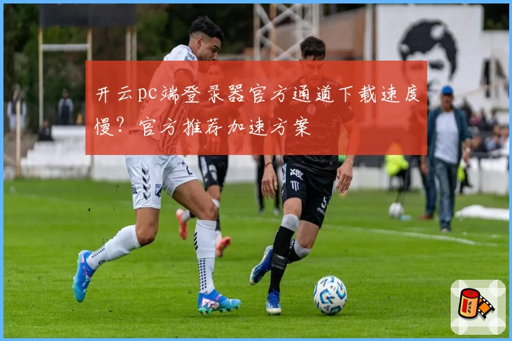 开云pc端登录器官方通道下载速度慢？官方推荐加速方案