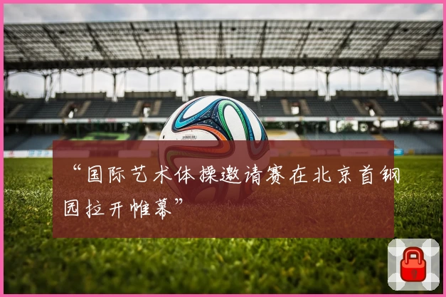 “国际艺术体操邀请赛在北京首钢园拉开帷幕”