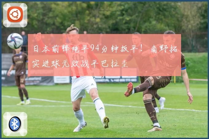 日本前锋绝平94分钟扳平！南野拓实进球无效战平巴拉圭