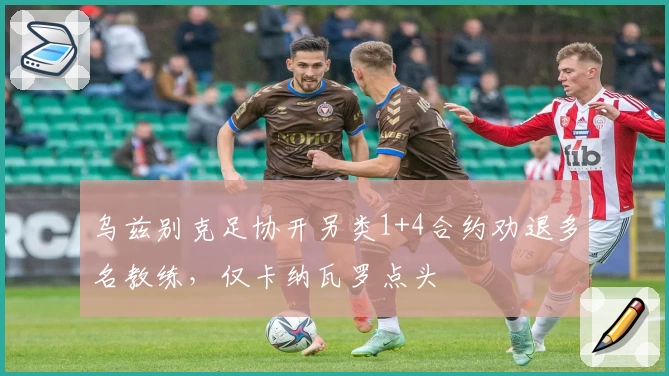 乌兹别克足协开另类1+4合约劝退多名教练，仅卡纳瓦罗点头