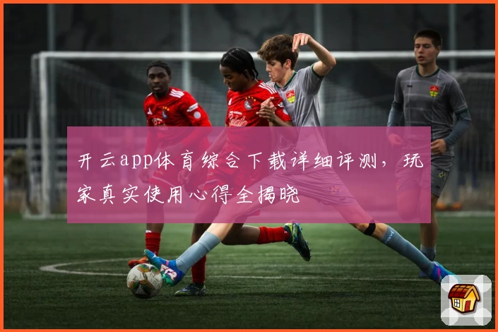 开云app体育综合下载详细评测，玩家真实使用心得全揭晓