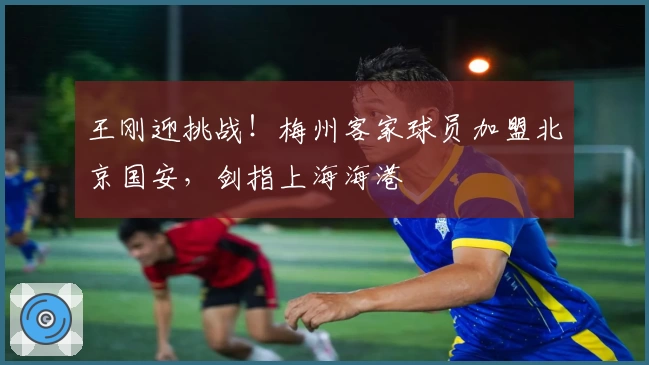 王刚迎挑战！梅州客家球员加盟北京国安，剑指上海海港